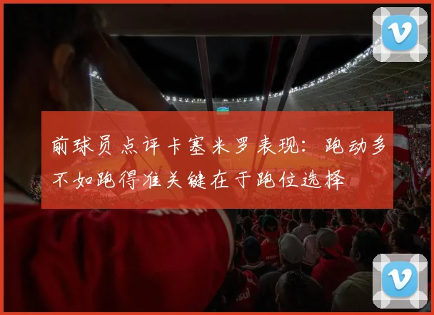 前球员点评卡塞米罗表现：跑动多不如跑得准关键在于跑位选择