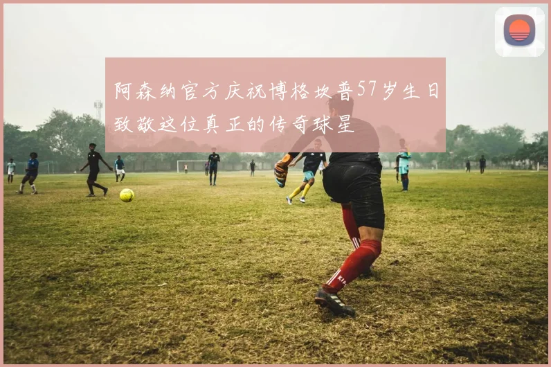 阿森纳官方庆祝博格坎普57岁生日致敬这位真正的传奇球星