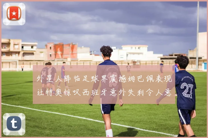 外星人降临足球界震撼姆巴佩表现让特奥惊叹西班牙意外失利令人意外