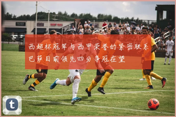 西超杯冠军与西甲荣誉的紧密联系巴萨目前领先四分争冠在望