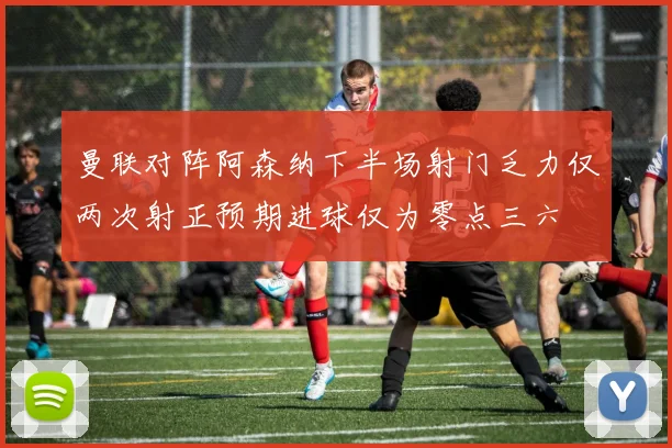 曼联对阵阿森纳下半场射门乏力仅两次射正预期进球仅为零点三六