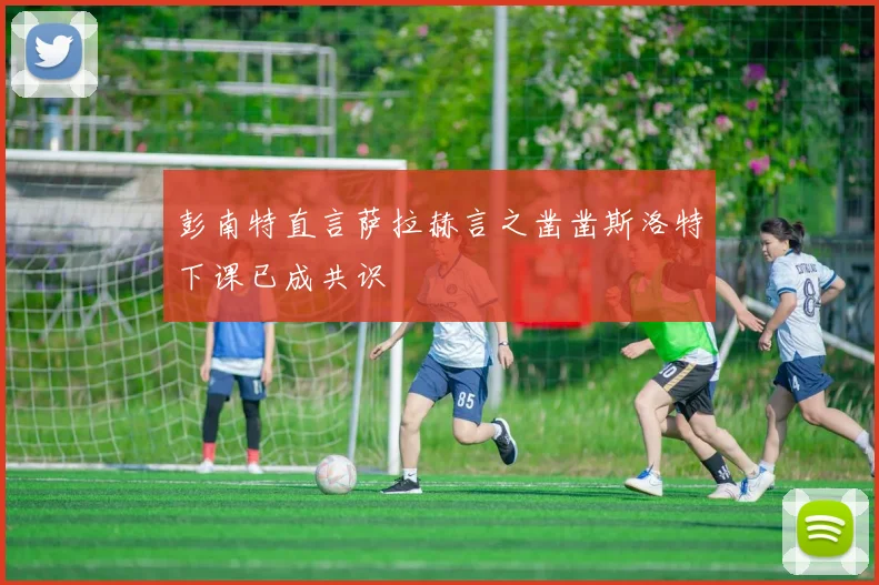 彭南特直言萨拉赫言之凿凿斯洛特下课已成共识