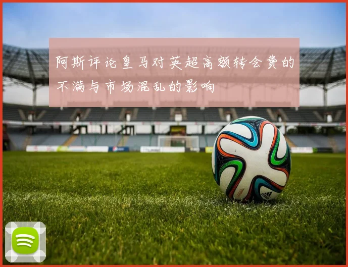 阿斯评论皇马对英超高额转会费的不满与市场混乱的影响