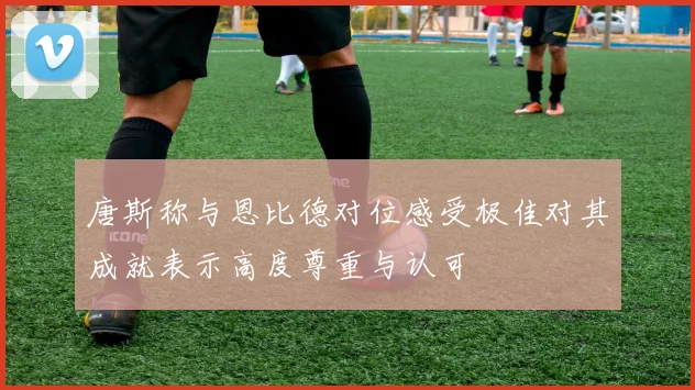 唐斯称与恩比德对位感受极佳对其成就表示高度尊重与认可