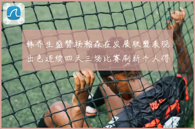 韩乔生盛赞杨瀚森在发展联盟表现出色连续四天三场比赛刷新个人得分与篮板纪录
