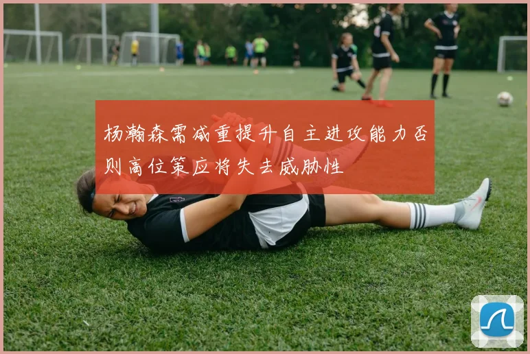 杨瀚森需减重提升自主进攻能力否则高位策应将失去威胁性