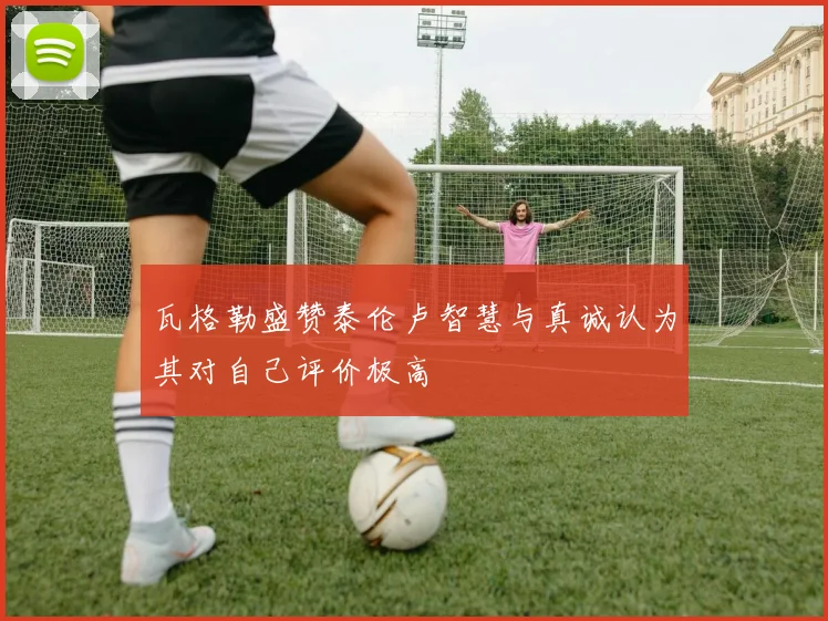 瓦格勒盛赞泰伦卢智慧与真诚认为其对自己评价极高