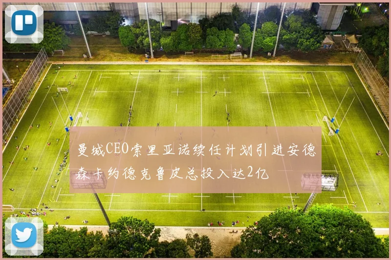 曼城CEO索里亚诺续任计划引进安德森卡约德克鲁皮总投入达2亿