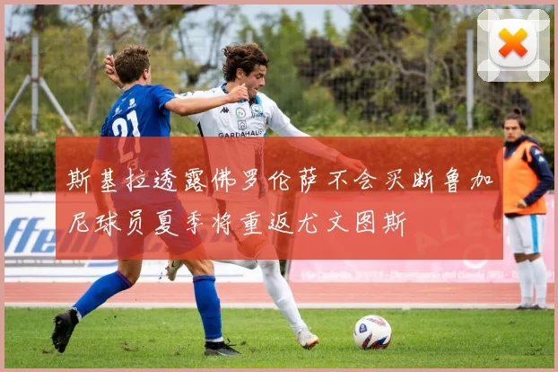 斯基拉透露佛罗伦萨不会买断鲁加尼球员夏季将重返尤文图斯