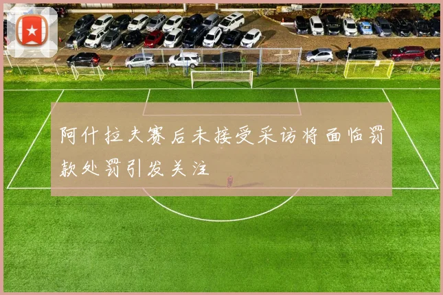 阿什拉夫赛后未接受采访将面临罚款处罚引发关注