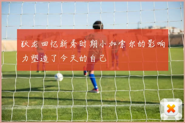 狄龙回忆新秀时期小加索尔的影响力塑造了今天的自己