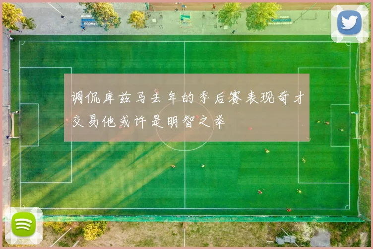 调侃库兹马去年的季后赛表现奇才交易他或许是明智之举