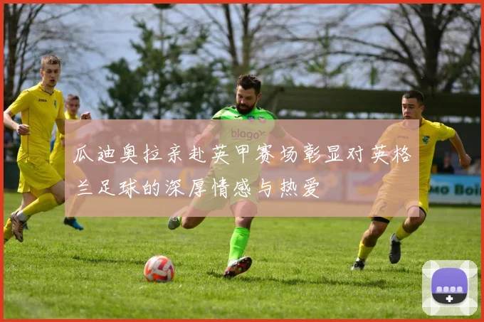 瓜迪奥拉亲赴英甲赛场彰显对英格兰足球的深厚情感与热爱