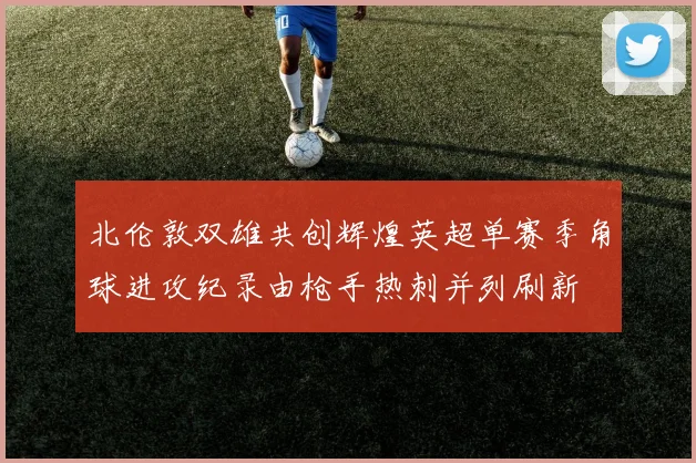 北伦敦双雄共创辉煌英超单赛季角球进攻纪录由枪手热刺并列刷新