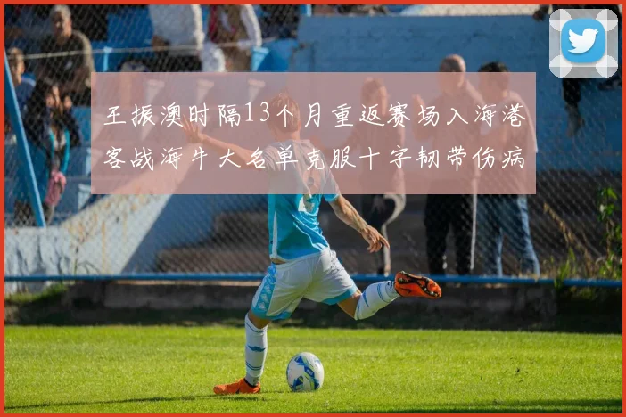 王振澳时隔13个月重返赛场入海港客战海牛大名单克服十字韧带伤病挑战
