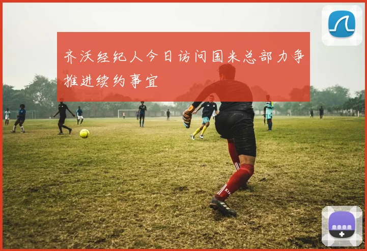齐沃经纪人今日访问国米总部力争推进续约事宜