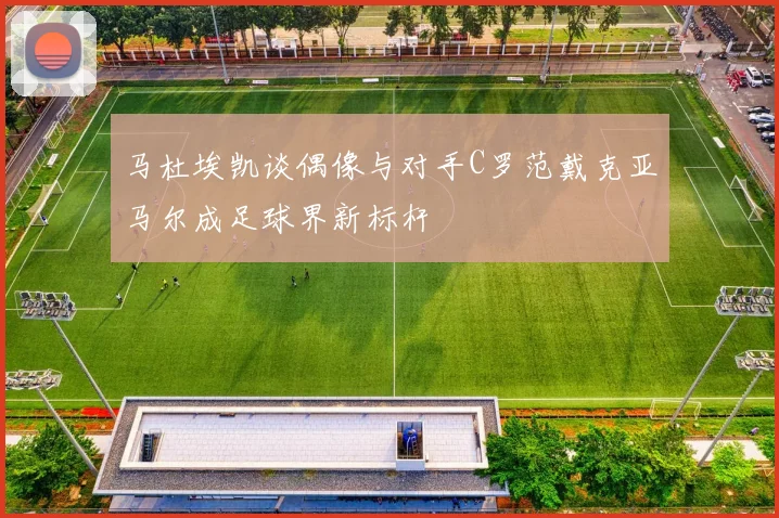马杜埃凯谈偶像与对手C罗范戴克亚马尔成足球界新标杆