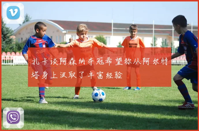 扎卡谈阿森纳夺冠希望称从阿尔特塔身上汲取了丰富经验