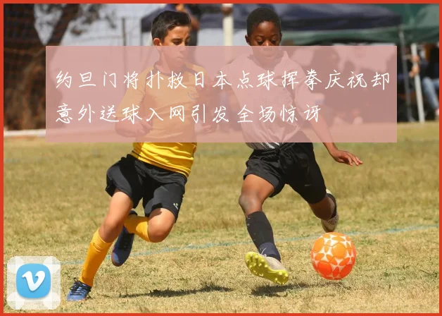 约旦门将扑救日本点球挥拳庆祝却意外送球入网引发全场惊讶
