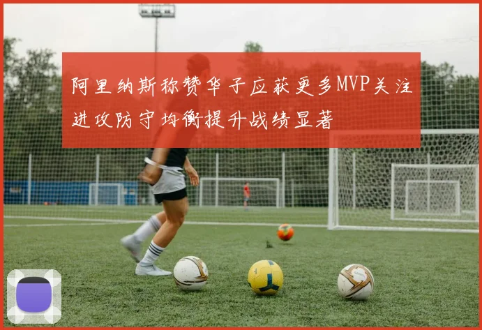 阿里纳斯称赞华子应获更多MVP关注进攻防守均衡提升战绩显著