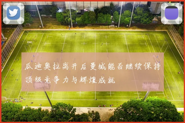 瓜迪奥拉离开后曼城能否继续保持顶级竞争力与辉煌成就