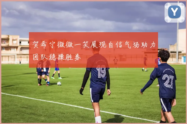 贺希宁微微一笑展现自信气场助力团队稳操胜券