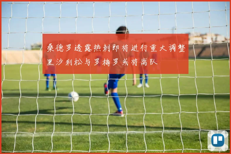 桑德罗透露热刺即将进行重大调整里沙利松与罗梅罗或将离队