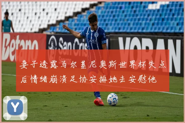 妻子透露马尔基尼奥斯世界杯失点后情绪崩溃足协安排她去安慰他