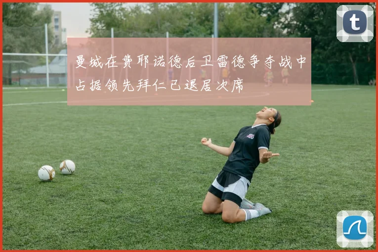 曼城在费耶诺德后卫雷德争夺战中占据领先拜仁已退居次席