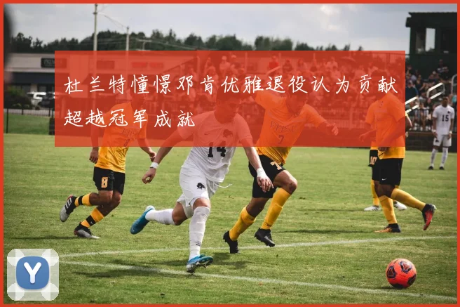 杜兰特憧憬邓肯优雅退役认为贡献超越冠军成就