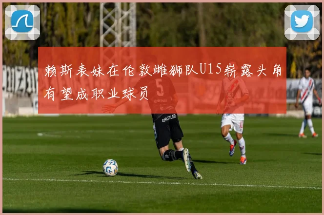 赖斯表妹在伦敦雌狮队U15崭露头角有望成职业球员
