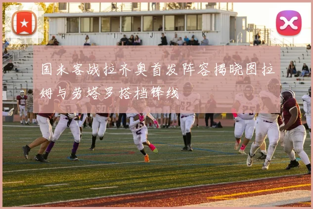国米客战拉齐奥首发阵容揭晓图拉姆与劳塔罗搭档锋线